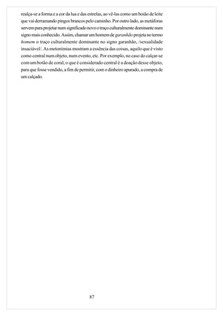 realça-se a forma e a cor da lua e das estrelas, ao vê-las como um boião de leite
que vai derramando pingos brancos pelo caminho. Por outro lado, as metáforas
servem para projetar num significado novo o traço culturalmente dominante num
signo mais conhecido. Assim, chamar um homem de garanhão projeta no termo
homem o traço culturalmente dominante no signo garanhão, /sexualidade
insaciável/. As metonímias mostram a essência das coisas, aquilo que é visto
como central num objeto, num evento, etc. Por exemplo, no caso do calçar-se
com um botão de coral, o que é considerado central é a doação desse objeto,
para que fosse vendido, a fim de permitir, com o dinheiro apurado, a compra de
um calçado.




                                       87
 