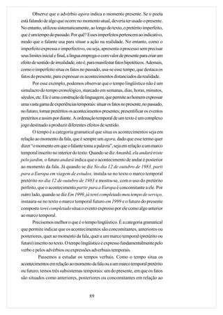 Observe que o advérbio agora indica o momento presente. Se o poeta
está falando de algo que ocorre no momento atual, deveria ter usado o presente.
No entanto, utilizou sistematicamente, ao longo do texto, o pretérito imperfeito,
que é um tempo do passado. Por quê? Esses imperfeitos pertencem ao indicativo,
modo que o falante usa para situar a ação na realidade. No entanto, como o
imperfeito expressa o imperfectivo, ou seja, apresenta o processo sem precisar
seus limites inicial e final, a língua emprega-o com valor de presente para criar um
efeito de sentido de irrealidade, isto é, para manifestar fatos hipotéticos. Ademais,
como o imperfeito situa os fatos no passado, usa-se esse tempo, que destaca os
fatos do presente, para expressar os acontecimentos distanciados da realidade.
       Por esse exemplo, podemos observar que o tempo lingüístico não é um
simulacro do tempo cronológico, marcado em semanas, dias, horas, minutos,
séculos, etc. Ele é uma construção de linguagem, que permite ao homem expressar
uma vasta gama de experiências temporais: situar os fatos no presente, no passado,
no futuro; tornar pretéritos os acontecimentos presentes; presentificar os eventos
pretéritos e assim por diante. A ordenação temporal de um texto é um complexo
jogo destinado a produzir diferentes efeitos de sentido.
       O tempo é a categoria gramatical que situa os acontecimentos seja em
relação ao momento da fala, que é sempre um agora, dado que esse termo quer
dizer “o momento em que o falante toma a palavra”, seja em relação a um marco
temporal inscrito no interior do texto. Quando se diz Amanhã, ela andará triste
pelo jardim, o futuro andará indica que o acontecimento de andar é posterior
ao momento da fala. Já quando se diz No dia 12 de outubro de 1983, parti
para a Europa em viagem de estudos, instala-se no texto o marco temporal
pretérito no dia 12 de outubro de 1983 e mostra-se, com o uso do pretérito
perfeito, que o acontecimento partir para a Europa é concomitante a ele. Por
outro lado, quando se diz Em 1999, já terei completado meu tempo de serviço,
instaura-se no texto o marco temporal futuro em 1999 e o futuro do presente
composto terei completado situa o evento expresso por ele como algo anterior
ao marco temporal.
       Precisemos melhor o que é o tempo lingüístico. É a categoria gramatical
que permite indicar que os acontecimentos são concomitantes, anteriores ou
posteriores, quer ao momento da fala, quer a um marco temporal (pretérito ou
futuro) inscrito no texto. O tempo lingüístico é expresso fundamentalmente pelo
verbo e pelos advérbios ou expressões adverbiais temporais.
           Passemos a estudar os tempos verbais. Como o tempo situa os
acontecimentos em relação ao momento da fala ou a um marco temporal pretérito
ou futuro, temos três subsistemas temporais: um do presente, em que os fatos
são situados como anteriores, posteriores ou concomitantes em relação ao


                                         89
 