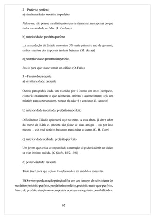2 – Pretérito perfeito
      a) simultaneidade: pretérito imperfeito

      Falou-me, não porque me distinguisse particularmente, mas apenas porque
      tinha necessidade de falar. (L. Cardoso)

      b) anterioridade: pretérito perfeito

      ...a arrecadação do Estado aumentou 3% neste primeiro ano de governo,
      embora muitos dos impostos tenham baixado. (M. Arraes)

      c) posterioridade: pretérito imperfeito

      Insisti para que viesse tomar um cálice. (O. Faria)

      3 – Futuro do presente
      a) simultaneidade: presente

      Outros parágrafos, cada um valendo por si como um texto completo,
      contarão exatamente o que aconteceu, embora o acontecimento seja um
      mistério para a personagem, porque ela não vê o conjunto. (I. Angelo)


      b) anterioridade inacabada: pretérito imperfeito

      Dificilmente Cláudio aparecerá hoje no teatro. A esta altura, já deve saber
      da morte de Kátia e, embora não fosse de suas amigas – ou por isso
      mesmo –, ele terá motivos bastantes para evitar o teatro. (C. H. Cony)


      c) anterioridade acabada: pretérito perfeito

      Um jovem que tenha acompanhado a narração só poderá aderir ao tóxico
      se tiver instinto suicida. (O Globo, 18/2/1980)


      d) posterioridade: presente

      Tudo farei para que sejam transformadas em medidas concretas.


      B) Se o tempo da oração principal for um dos tempos do subsistema do
pretérito (pretérito perfeito, pretérito imperfeito, pretérito mais-que-perfeito,
futuro do pretérito simples ou composto), ocorrem as seguintes possibilidades:



                                       97
 