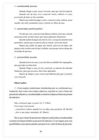 1 – simultaneidade: presente

            Quando chegar a casa, estarei torcendo, para que você já esteja lá.
            Quando sair da loja, terei comprado muito, embora só esteja
      precisando de duas ou três coisinhas.
            Depois que acabar de pagar o carro, comprarei outro, embora, nessa
      ocasião, um carro certamente esteja custando os olhos da cara.


      2 – anterioridade: pretérito perfeito

             No mês que vem, comprarei mais dólares, embora, neste ano, a moeda
      americana tenha rendido menos que outras aplicações financeiras.
             Quando acabar de pagar este imóvel, terei conseguido aumentar meu
      patrimônio, mesmo que os imóveis não se tenham valorizado muito.
             Depois que acabar de pagar este imóvel, aplicarei em dólar, não
      porque tenha rendido mais do que a inflação, mas porque está ao abrigo das
      investidas do governo.


      3 – posterioridade: presente

            Quando estiver em casa, estarei de olho no trabalho dos empregados,
      para que tudo seja bem feito.
            Quando chegar a casa, já terei analisado os números do mercado
      financeiro, para que possamos fazer boas aplicações.
            Depois de chegar a casa, tomarei providências para que o conserto
      seja efetuado.


      Observações:

      1 – Com orações condicionais introduzidas por se, conformativas e
temporais, bem como com orações adjetivas, exprime-se, com o futuro do
presente do subjuntivo, a simultaneidade eventual em relação ao futuro do presente
do indicativo.

      Sim, continuará aqui, se quiser. (L. F. Telles)
      Farei como você mandar.
      ...responderei à altura, quando tiver às mãos esta ocorrência. (R. Boschi)
      ...farei o que julgar necessário. (E. Muniz)

      Diz-se que o futuro do presente do subjuntivo pode indicar simultaneidade
eventual em relação também ao presente do indicativo. É um engano, pois essa
possibilidade ocorre apenas quando o presente tiver o valor de futuro do presente.


                                       99
 