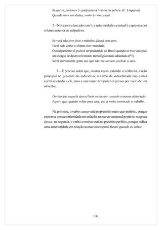 Se quiser, podemos (= poderemos) livrá-lo da polícia. (C. Lispector)
      Quando tiver novidades, venho (= virei) aqui.


       2 – Nos casos elencados em 1, a anterioridade eventual é expressa com
o futuro anterior do subjuntivo.

      Se você não tiver feito o trabalho, ficará com zero.
      Farei tudo como o cliente tiver mandado.
      O equipamento só poderá ser produzido no Brasil quando se tiver atingido
      um estágio de desenvolvimento tecnológico mais adiantado (PT).
      Serei eternamente grato aos que não me tiverem enchido o saco.


         3 – É preciso notar que, muitas vezes, estando o verbo da oração
principal no presente do indicativo, o verbo da subordinada não estará
correlacionado a ele, mas a um marco temporal expresso por meio de um
advérbio.

      Duvido que naquela época Paris me tivesse causado a mesma admiração.
      Espero que, quando voltar para casa, ele já tenha terminado o trabalho.


     Na primeira, o verbo causar está no pretérito mais-que-perfeito, porque
expressa uma anterioridade em relação ao marco temporal pretérito naquela
época; na segunda, o verbo terminar está no pretérito perfeito, porque indica
uma anterioridade em relação ao marco temporal futuro quando eu voltar.




                                      100
 