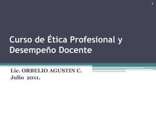 Curso de Ética Profesional y
Desempeño Docente
Lic. ORBELIO AGUSTIN C.
Julio 2011.
1
 
