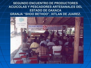 SEGUNDO ENCUENTRO DE PRODUCTORES
ACUICOLAS Y PESCADORES ARTESANALES DEL
           ESTADO DE OAXACA
 GRANJA “SHOO BETHOO”, IXTLAN DE JUAREZ.
 