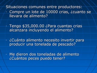 Situaciones comunes entre productores:
- Compre un lote de 10000 crias, ¿cuanto se

  llevara de alimento?

-   Tengo $35,000.00 ¿Para cuantas crias
    alcanzara incluyendo el alimento?

-   ¿Cuánto alimento necesito invertir para
    producir una tonelada de pescado?

-   Me dieron dos toneladas de alimento
    ¿Cuántos peces puedo tener?
 