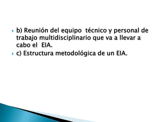    b) Reunión del equipo técnico y personal de
    trabajo multidisciplinario que va a llevar a
    cabo el EIA.
   c) Estructura metodológica de un EIA.
 