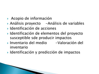     Acopio de información
   Análisis proyecto -Análisis de variables
   Identificación de acciones
   Identificación de elementos del proyecto
    susceptible sde producir impactos
   Inventario del medio      -Valoración del
    inventario
   Identificación y predicción de impactos
 
