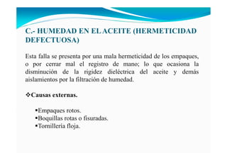 C.- HUMEDAD E ELACEITE (HERMETICIDAD
DEFECTUOSA)
Esta falla se presenta por una mala hermeticidad de los empaques,
o por cerrar mal el registro de mano; lo que ocasiona la
disminución de la rigidez dieléctrica del aceite y demás
aislamientos por la filtración de humedad.
Causas externas.
Empaques rotos.
Boquillas rotas o fisuradas.
Tornillería floja.
 