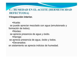 C.- HUMEDAD E ELACEITE (HERMETICIDAD
DEFECTUOSA)
Inspección interior.
Aceite:
se puede apreciar mezclado con agua (emulsionado y
formación de lodos).
Núcleo:
se aprecia presencia de agua y óxido.
Herraje:
se aprecia presencia de agua, óxido y lodos.
Devanados:
en aislamiento se aprecia indicios de humedad.
 