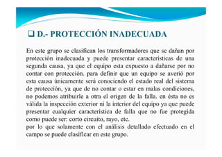 D.- PROTECCIÓ I ADECUADA
En este grupo se clasifican los transformadores que se dañan por
protección inadecuada y puede presentar características de una
segunda causa, ya que el equipo esta expuesto a dañarse por no
contar con protección. para definir que un equipo se averió por
esta causa únicamente será conociendo el estado real del sistema
de protección, ya que de no contar o estar en malas condiciones,
no podemos atribuirle a otra el origen de la falla. en ésta no es
válida la inspección exterior ni la interior del equipo ya que puede
presentar cualquier característica de falla que no fue protegida
como puede ser: corto circuito, rayo, etc.
por lo que solamente con el análisis detallado efectuado en el
campo se puede clasificar en este grupo.
 
