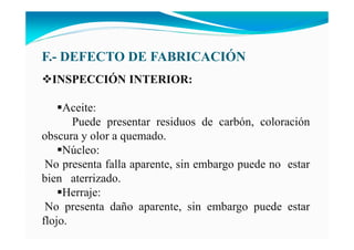 F.- DEFECTO DE FABRICACIÓ
I SPECCIÓ I TERIOR:
Aceite:
Puede presentar residuos de carbón, coloración
obscura y olor a quemado.
Núcleo:
No presenta falla aparente, sin embargo puede no estar
bien aterrizado.
Herraje:
No presenta daño aparente, sin embargo puede estar
flojo.
 