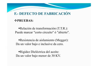 F.- DEFECTO DE FABRICACIÓ
PRUEBAS:
Relación de transformación (T.T.R.):
Puede marcar "corto circuito" ó "abierto".
Resistencia de aislamiento (Megger):
Da un valor bajo e inclusive da cero.
Rigidez Dieléctrica del aceite:
Da un valor bajo menor de 30 KV.
 
