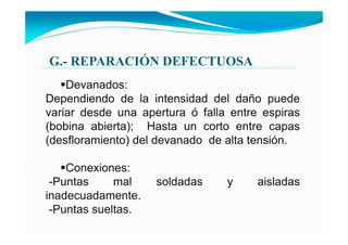 G.- REPARACIÓ DEFECTUOSA
Devanados:
Dependiendo de la intensidad del daño puede
variar desde una apertura ó falla entre espiras
(bobina abierta); Hasta un corto entre capas
(desfloramiento) del devanado de alta tensión.
Conexiones:
-Puntas mal soldadas y aisladas
inadecuadamente.
-Puntas sueltas.
 