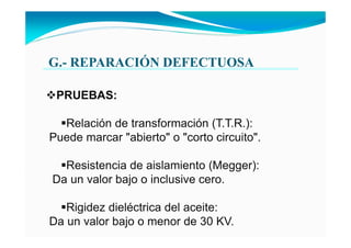 G.- REPARACIÓ DEFECTUOSA
PRUEBAS:
Relación de transformación (T.T.R.):
Puede marcar "abierto" o "corto circuito".
Resistencia de aislamiento (Megger):
Da un valor bajo o inclusive cero.
Rigidez dieléctrica del aceite:
Da un valor bajo o menor de 30 KV.
 