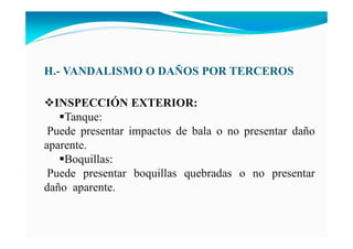 H.- VA DALISMO O DAÑOS POR TERCEROS
I SPECCIÓ EXTERIOR:
Tanque:
Puede presentar impactos de bala o no presentar daño
aparente.
Boquillas:
Puede presentar boquillas quebradas o no presentar
daño aparente.
 