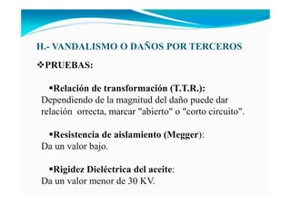 H.- VA DALISMO O DAÑOS POR TERCEROS
PRUEBAS:
Relación de transformación (T.T.R.):
Dependiendo de la magnitud del daño puede dar
relación orrecta, marcar "abierto" o "corto circuito".
Resistencia de aislamiento (Megger):
Da un valor bajo.
Rigidez Dieléctrica del aceite:
Da un valor menor de 30 KV.
 