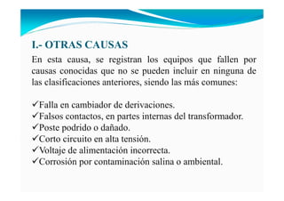 I.- OTRAS CAUSAS
En esta causa, se registran los equipos que fallen por
causas conocidas que no se pueden incluir en ninguna de
las clasificaciones anteriores, siendo las más comunes:
Falla en cambiador de derivaciones.
Falsos contactos, en partes internas del transformador.
Poste podrido o dañado.
Corto circuito en alta tensión.
Voltaje de alimentación incorrecta.
Corrosión por contaminación salina o ambiental.
 