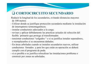 Reducir la longitud de los secundarios, evitando distancias mayores
de 100 metros
- Utilizar donde se justifique protección secundaria mediante la instalación
de interruptores termomagnéticos.
- instalar conductores adecuados a la carga.
- revisar y aplicar debidamente las practicas actuales de selección del
fusible primario que protege al transformador.
- tensionar conductores “colgados “ o si se justifica instalar separadores,
o reemplazarlos si se encuentran dañados.
- En áreas arboladas cuando se instalen secundarios nuevos, utilizar
conductores forrados y para los que están en operación se deberá
cumplir con el programa de poda.
- si es posible o se justifica relocalizar las instalaciones problema o
construir por zonas no arboladas.
CORTOCIRCUITO SECU DARIO
 