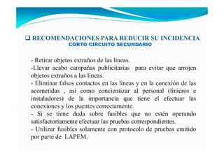 RECOME DACIO ES PARA REDUCIR SU I CIDE CIA
- Retirar objetos extraños de las líneas.
-Llevar acabo campañas publicitarias para evitar que arrojen
objetos extraños a las líneas.
- Eliminar falsos contactos en las líneas y en la conexión de las
acometidas , así como concientizar al personal (linieros e
instaladores) de la importancia que tiene el efectuar las
conexiones y los puentes correctamente.
- Si se tiene duda sobre fusibles que no estén operando
satisfactoriamente efectuar las pruebas correspondientes.
- Utilizar fusibles solamente con protocolo de pruebas emitido
por parte de LAPEM.
CORTO CIRCUITO SECUNDARIO
 