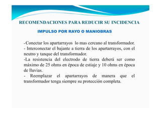 - Conectar los apartarrayos lo mas cercano al transformador.
- Interconectar el bajante a tierra de los apartarrayos, con el
neutro y tanque del transformador.
-La resistencia del electrodo de tierra deberá ser como
máximo de 25 ohms en época de estiaje y 10 ohms en época
de lluvias.
- Reemplazar el apartarrayos de manera que el
transformador tenga siempre su protección completa.
IMPULSO POR RAYO O MANIOBRAS
RECOME DACIO ES PARA REDUCIR SU I CIDE CIA
 