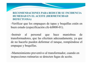 RECOME DACIO ES PARA REDUCIR SU I CIDE CIA
HUMEDAD E ELACEITE (HERMETICIDAD
DEFECTUOSA)
-Verificar que los empaques de tapas y boquillas estén en
buen estado (especificación cfe-k0000-01).
-Instruir al personal que hace maniobras de
transformadores, que las efectúen adecuadamente, ya que
de no hacerlo pueden deformar el tanque, rompiéndose el
empaque y boquillas.
-Mantenimiento preventivo al transformador, cuando en
inspecciones rutinarias se detecten fugas de aceite.
 