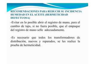 RECOME DACIO ES PARA REDUCIR SU I CIDE CIA
HUMEDAD E ELACEITE (HERMETICIDAD
DEFECTUOSA)
-Evitar en lo posible abrir el registro de mano, para el
cambio de taps, si no fuera posible, que el empaque
del registro de mano selle adecuadamente.
-Es necesario que todos los transformadores de
distribución, nuevos y reparados, se les realice la
prueba de hermeticidad.
 