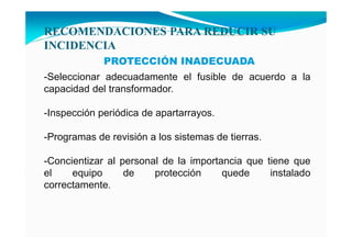 RECOME DACIO ES PARA REDUCIR SU
I CIDE CIA
PROTECCIÓN INADECUADA
-Seleccionar adecuadamente el fusible de acuerdo a la
capacidad del transformador.
-Inspección periódica de apartarrayos.
-Programas de revisión a los sistemas de tierras.
-Concientizar al personal de la importancia que tiene que
el equipo de protección quede instalado
correctamente.
 