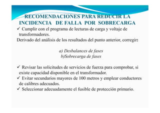 Cumplir con el programa de lecturas de carga y voltaje de
transformadores.
Derivado del análisis de los resultados del punto anterior, corregir:
a) Desbalances de fases
b)Sobrecarga de fases
Revisar las solicitudes de servicios de fuerza para comprobar, si
existe capacidad disponible en el transformador.
Evitar secundarios mayores de 100 metros y emplear conductores
de calibres adecuados.
Seleccionar adecuadamente el fusible de protección primario.
RECOME DACIO ES PARA REDUCIR LA
I CIDE CIA DE FALLA POR SOBRECARGA
 