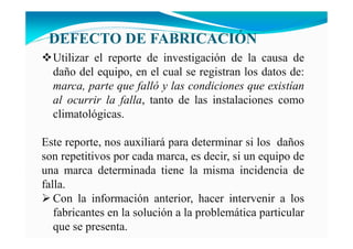 DEFECTO DE FABRICACIÓ
Utilizar el reporte de investigación de la causa de
daño del equipo, en el cual se registran los datos de:
marca, parte que falló y las condiciones que existían
al ocurrir la falla, tanto de las instalaciones como
climatológicas.
Este reporte, nos auxiliará para determinar si los daños
son repetitivos por cada marca, es decir, si un equipo de
una marca determinada tiene la misma incidencia de
falla.
Con la información anterior, hacer intervenir a los
fabricantes en la solución a la problemática particular
que se presenta.
 
