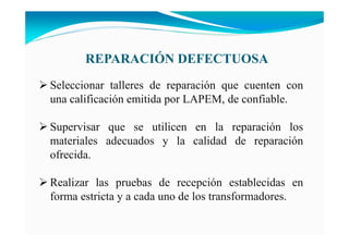 REPARACIÓ DEFECTUOSA
Seleccionar talleres de reparación que cuenten con
una calificación emitida por LAPEM, de confiable.
Supervisar que se utilicen en la reparación los
materiales adecuados y la calidad de reparación
ofrecida.
Realizar las pruebas de recepción establecidas en
forma estricta y a cada uno de los transformadores.
 