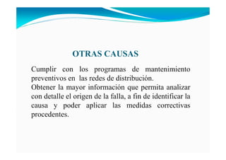 OTRAS CAUSAS
Cumplir con los programas de mantenimiento
preventivos en las redes de distribución.
Obtener la mayor información que permita analizar
con detalle el origen de la falla, a fin de identificar la
causa y poder aplicar las medidas correctivas
procedentes.
 