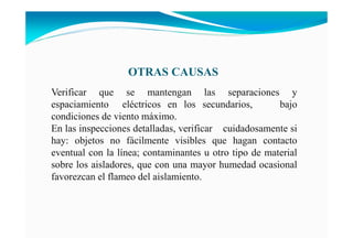 OTRAS CAUSAS
Verificar que se mantengan las separaciones y
espaciamiento eléctricos en los secundarios, bajo
condiciones de viento máximo.
En las inspecciones detalladas, verificar cuidadosamente si
hay: objetos no fácilmente visibles que hagan contacto
eventual con la línea; contaminantes u otro tipo de material
sobre los aisladores, que con una mayor humedad ocasional
favorezcan el flameo del aislamiento.
 