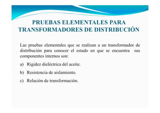 Las pruebas elementales que se realizan a un transformador de
distribución para conocer el estado en que se encuentra sus
componentes internos son:
a) Rigidez dieléctrica del aceite.
b) Resistencia de aislamiento.
c) Relación de transformación.
PRUEBAS ELEME TALES PARA
TRA SFORMADORES DE DISTRIBUCIÓ
 