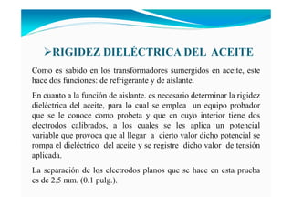 RIGIDEZ DIELÉCTRICA DEL ACEITE
Como es sabido en los transformadores sumergidos en aceite, este
hace dos funciones: de refrigerante y de aislante.
En cuanto a la función de aislante. es necesario determinar la rigidez
dieléctrica del aceite, para lo cual se emplea un equipo probador
que se le conoce como probeta y que en cuyo interior tiene dos
electrodos calibrados, a los cuales se les aplica un potencial
variable que provoca que al llegar a cierto valor dicho potencial se
rompa el dieléctrico del aceite y se registre dicho valor de tensión
aplicada.
La separación de los electrodos planos que se hace en esta prueba
es de 2.5 mm. (0.1 pulg.).
 