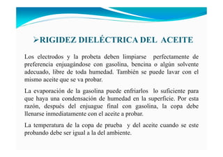 Los electrodos y la probeta deben limpiarse perfectamente de
preferencia enjuagándose con gasolina, bencina o algún solvente
adecuado, libre de toda humedad. También se puede lavar con el
mismo aceite que se va probar.
La evaporación de la gasolina puede enfriarlos lo suficiente para
que haya una condensación de humedad en la superficie. Por esta
razón, después del enjuague final con gasolina, la copa debe
llenarse inmediatamente con el aceite a probar.
La temperatura de la copa de prueba y del aceite cuando se este
probando debe ser igual a la del ambiente.
RIGIDEZ DIELÉCTRICA DEL ACEITE
 