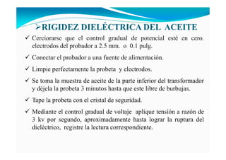 Cerciorarse que el control gradual de potencial esté en cero.
electrodos del probador a 2.5 mm. o 0.1 pulg.
Conectar el probador a una fuente de alimentación.
Limpie perfectamente la probeta y electrodos.
Se toma la muestra de aceite de la parte inferior del transformador
y déjela la probeta 3 minutos hasta que este libre de burbujas.
Tape la probeta con el cristal de seguridad.
Mediante el control gradual de voltaje aplique tensión a razón de
3 kv por segundo, aproximadamente hasta lograr la ruptura del
dieléctrico, registre la lectura correspondiente.
RIGIDEZ DIELÉCTRICA DEL ACEITE
 