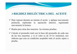 Deje reposar durante un minuto el aceite y aplique nuevamente
potencial, repitiendo la operación anterior, registrando
nuevamente la lectura.
Repita para otras dos muestras las mismas pruebas.
Calcule el promedio total con la base del promedio de cada una
de las tres muestras. y si el valor es de 25 kv (mínimo), nos
indicara que esta en condición aceptable todo el aceite sujeto a
prueba.
RIGIDEZ DIELÉCTRICA DEL ACEITE
 