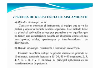 a) Métodos de tiempo corto.
Consiste en conectar el instrumento al equipo que se va ha
probar y operarlo durante sesenta segundos. Este método tiene
su principal aplicación en equipos pequeños y en aquellos que
no tienen una característica notable de absorción, como son los
interruptores, cables, apartarrayos y transformadores de
distribución.
b) Método de tiempo- resistencia o absorción dieléctrica.
Consiste en aplicar voltaje de prueba durante un periodo de
10 minutos, tomando lecturas a 15, 30, 45 y 60 segundos, 2, 3,
4, 5, 6, 7, 8, 9 y 10 minutos. su principal aplicación es en
transformadores de potencia .
PRUEBA DE RESISTE CIA DE AISLAMIE TO
 