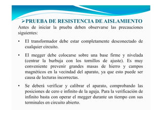 Antes de iniciar la prueba deben observarse las precauciones
siguientes:
• El transformador debe estar completamente desconectado de
cualquier circuito.
• El megger debe colocarse sobre una base firme y nivelada
(centrar la burbuja con los tornillos de ajuste). Es muy
conveniente prevenir grandes masas de hierro y campos
magnéticos en la vecindad del aparato, ya que esto puede ser
causa de lecturas incorrectas.
• Se deberá verificar y calibrar el aparato, comprobando las
posiciones de cero e infinito de la aguja. Para la verificación de
infinito basta con operar el megger durante un tiempo con sus
terminales en circuito abierto.
PRUEBA DE RESISTE CIA DE AISLAMIE TO
 