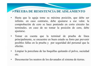• Hasta que la aguja tome su máxima posición, que debe ser
infinito. en caso contrario, debe ajustarse a ese valor. la
comprobación de cero se hace poniendo en corto circuito las
terminales. en caso de no tomar la posición de cero, debe
ajustarse.
• Tomar en cuenta que la terminal de prueba de línea
principalmente, se encuentre en buen estado su forro par prevenir
posibles fallas en la prueba y por seguridad del personal que la
efectúe.
• Limpiar la porcelana de las boquillas quitando el polvo, suciedad
etc.
• Desconectar los neutros de los devanados al sistema de tierras.
PRUEBA DE RESISTE CIA DE AISLAMIE TO
 