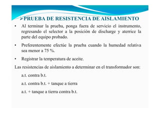 • Al terminar la prueba, ponga fuera de servicio el instrumento,
regresando el selector a la posición de discharge y aterrice la
parte del equipo probado.
• Preferentemente efectúe la prueba cuando la humedad relativa
sea menor a 75 %.
• Registrar la temperatura de aceite.
Las resistencias de aislamiento a determinar en el transformador son:
a.t. contra b.t.
a.t. contra b.t. + tanque a tierra
a.t. + tanque a tierra contra b.t.
PRUEBA DE RESISTE CIA DE AISLAMIE TO
 