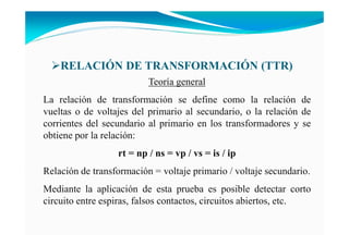 RELACIÓ DE TRA SFORMACIÓ (TTR)
Teoría general
La relación de transformación se define como la relación de
vueltas o de voltajes del primario al secundario, o la relación de
corrientes del secundario al primario en los transformadores y se
obtiene por la relación:
rt = np / ns = vp / vs = is / ip
Relación de transformación = voltaje primario / voltaje secundario.
Mediante la aplicación de esta prueba es posible detectar corto
circuito entre espiras, falsos contactos, circuitos abiertos, etc.
 
