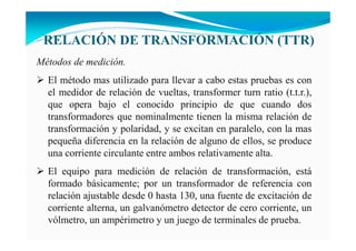 RELACIÓ DE TRA SFORMACIÓ (TTR)
Métodos de medición.
El método mas utilizado para llevar a cabo estas pruebas es con
el medidor de relación de vueltas, transformer turn ratio (t.t.r.),
que opera bajo el conocido principio de que cuando dos
transformadores que nominalmente tienen la misma relación de
transformación y polaridad, y se excitan en paralelo, con la mas
pequeña diferencia en la relación de alguno de ellos, se produce
una corriente circulante entre ambos relativamente alta.
El equipo para medición de relación de transformación, está
formado básicamente; por un transformador de referencia con
relación ajustable desde 0 hasta 130, una fuente de excitación de
corriente alterna, un galvanómetro detector de cero corriente, un
vólmetro, un ampérimetro y un juego de terminales de prueba.
 