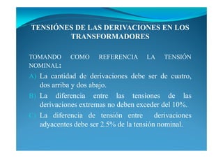 TE SIÓ ES DE LAS DERIVACIO ES E LOS
TRA SFORMADORES
TOMANDO COMO REFERENCIA LA TENSIÓN
NOMINAL:
A) La cantidad de derivaciones debe ser de cuatro,
dos arriba y dos abajo.
B) La diferencia entre las tensiones de las
derivaciones extremas no deben exceder del 10%.
C) La diferencia de tensión entre derivaciones
adyacentes debe ser 2.5% de la tensión nominal.
 