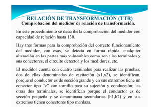 RELACIÓ DE TRA SFORMACIÓ (TTR)
Comprobación del medidor de relación de transformación.
En este procedimiento se describe la comprobación del medidor con
capacidad de relación hasta 130.
Hay tres formas para la comprobación del correcto funcionamiento
del medidor, con esas, se detecta en forma rápida, cualquier
alteración en las partes más vulnerables como son : las terminales y
sus conectores, el circuito detector, y los medidores, etc.
El medidor cuenta con cuatro terminales para realizar las pruebas;
dos de ellas denominadas de excitación (x1,x2), se identifican,
porque el conductor es de sección grande y en sus extremos tiene un
conector tipo “c” con tornillo para su sujeción y conducción; las
otras dos terminales, se identifican porque el conductor es de
sección pequeña y se denominana secundarias (h1,h2) y en sus
extremos tienen conectores tipo mordaza.
 