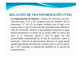RELACIÓ DE TRA SFORMACIÓ (TTR)
a) comprobación de balance.- colocar los selectores en cero.
conectar entre si h1 y h2. asegúrese que los tornillos de los
conectores “c” (x1,x2) no hagan contacto con el tope ni se
toquen entre sí. gire la manivela del generador hasta obtener 8
volts de excitación. observe el galvanómetro detector, la aguja
deberá permanecer al centro de la escala sobre la marca del
cero. si es necesario, ajuste a cero la aguja con una
destornillador manteniendo los 8 volts de excitación, suelte la
manivela y observe el galvanómetro detector. la aguja puede
quedar ligeramente desviada de la marca cero; si esta es mayor
que 1/16”, consultar el manual del medidor en la sección de
mantenimiento.
 
