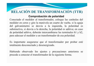 RELACIÓ DE TRA SFORMACIÓ (TTR)
Comprobación de polaridad
Conectado el medidor al transformador, coloque las carátulas del
medidor en ceros y gire la manivela un cuarto de vuelta. si la aguja
del galvanómetro se desvía a la izquierda, la polaridad es
substractiva, si desvía a la derecha, la polaridad es aditiva; en caso
de polaridad aditiva, deberán intercambiarse las terminales h1 y h2,
para adecuar el medidor a un transformador de esa polaridad.
Es importante asegurarse que el transformador por probar esté
totalmente desconectado y desenergizado.
Habiendo observado los ajustes y precauciones anteriores se
procede a conectar el transformador de la siguiente forma.
 