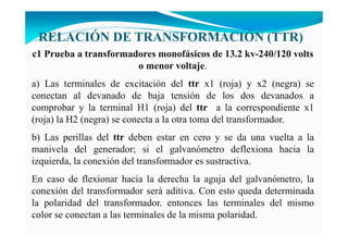 RELACIÓ DE TRA SFORMACIÓ (TTR)
c1 Prueba a transformadores monofásicos de 13.2 kv-240/120 volts
o menor voltaje.
a) Las terminales de excitación del ttr x1 (roja) y x2 (negra) se
conectan al devanado de baja tensión de los dos devanados a
comprobar y la terminal H1 (roja) del ttr a la correspondiente x1
(roja) la H2 (negra) se conecta a la otra toma del transformador.
b) Las perillas del ttr deben estar en cero y se da una vuelta a la
manivela del generador; si el galvanómetro deflexiona hacia la
izquierda, la conexión del transformador es sustractiva.
En caso de flexionar hacia la derecha la aguja del galvanómetro, la
conexión del transformador será aditiva. Con esto queda determinada
la polaridad del transformador. entonces las terminales del mismo
color se conectan a las terminales de la misma polaridad.
 