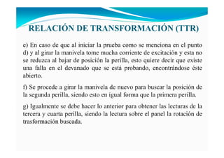 RELACIÓ DE TRA SFORMACIÓ (TTR)
e) En caso de que al iniciar la prueba como se menciona en el punto
d) y al girar la manivela tome mucha corriente de excitación y esta no
se reduzca al bajar de posición la perilla, esto quiere decir que existe
una falla en el devanado que se está probando, encontrándose éste
abierto.
f) Se procede a girar la manivela de nuevo para buscar la posición de
la segunda perilla, siendo esto en igual forma que la primera perilla.
g) Igualmente se debe hacer lo anterior para obtener las lecturas de la
tercera y cuarta perilla, siendo la lectura sobre el panel la rotación de
trasformación buscada.
 