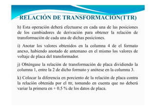 RELACIÓ DE TRA SFORMACIÓ (TTR)
h) Esta operación deberá efectuarse en cada una de las posiciones
de los cambiadores de derivación para obtener la relación de
transformación de cada una de dichas posiciones.
i) Anotar los valores obtenidos en la columna 4 de el formato
anexo, habiendo anotado de antemano en el mismo los valores de
voltaje de placa del transformador.
j) Obténgase la relación de transformación de placa dividiendo la
columna 1, entre la 2 de dicho formato y anótese en la columna 3.
k) Colocar la diferencia en porciento de la relación de placa contra
la relación obtenida por el ttr, tomando en cuenta que no deberá
variar la primera en + 0.5 % de los datos de placa.
 