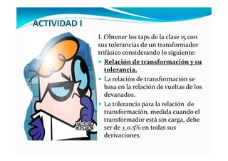 ACTIVIDAD I
I. Obtener los taps de la clase 15 con
sus tolerancias de un transformador
trifásico considerando lo siguiente:
Relación de transformación y su
tolerancia.
La relación de transformación se
basa en la relación de vueltas de los
devanados.
La tolerancia para la relación de
transformación, medida cuando el
transformador está sin carga, debe
ser de + 0.5% en todas sus
derivaciones.
 